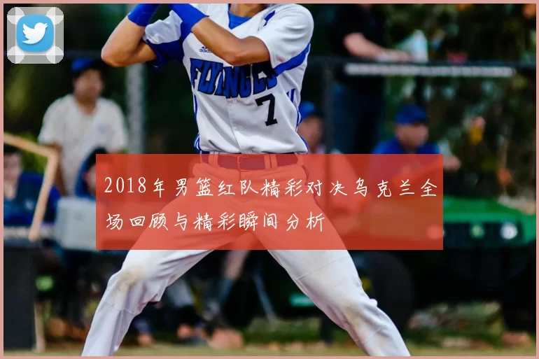 2018年男篮红队精彩对决乌克兰全场回顾与精彩瞬间分析