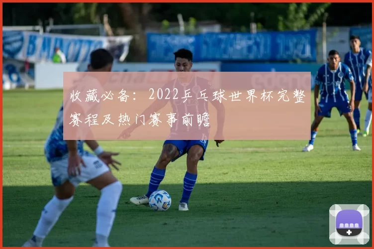 收藏必备：2022乒乓球世界杯完整赛程及热门赛事前瞻