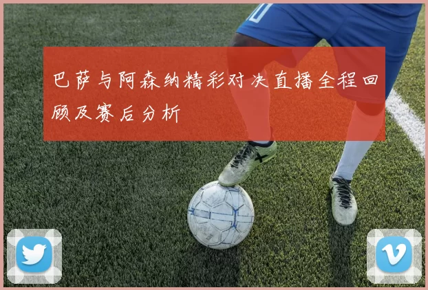 巴萨与阿森纳精彩对决直播全程回顾及赛后分析