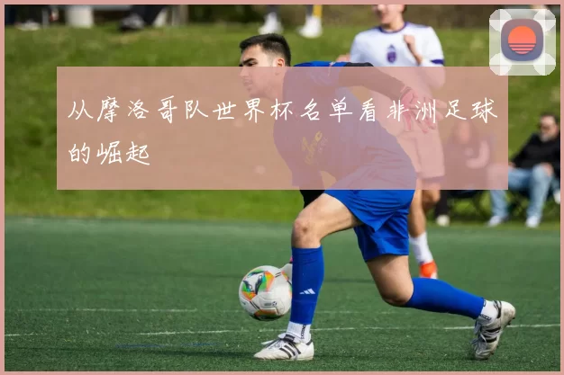 从摩洛哥队世界杯名单看非洲足球的崛起