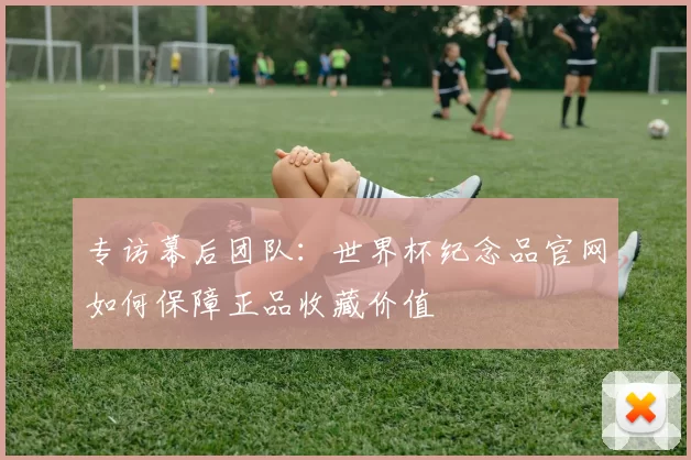 专访幕后团队：世界杯纪念品官网如何保障正品收藏价值