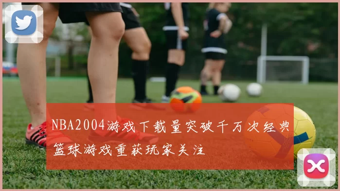 NBA2004游戏下载量突破千万次经典篮球游戏重获玩家关注