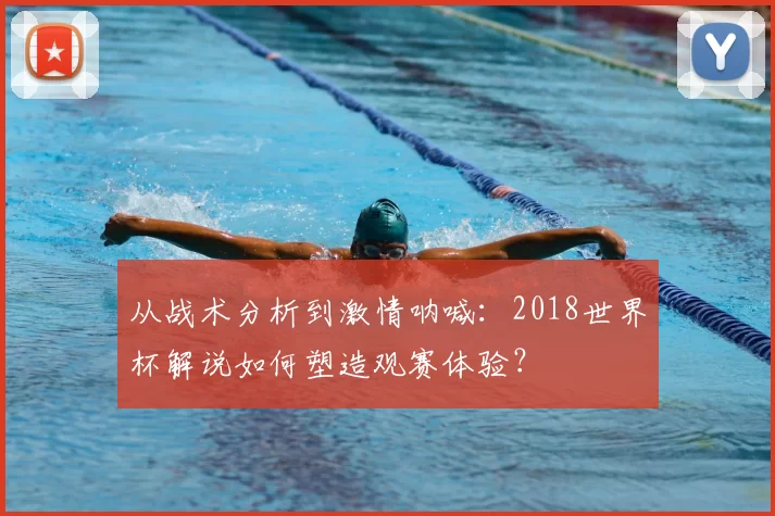 从战术分析到激情呐喊:2018世界杯解说如何塑造观赛体验?