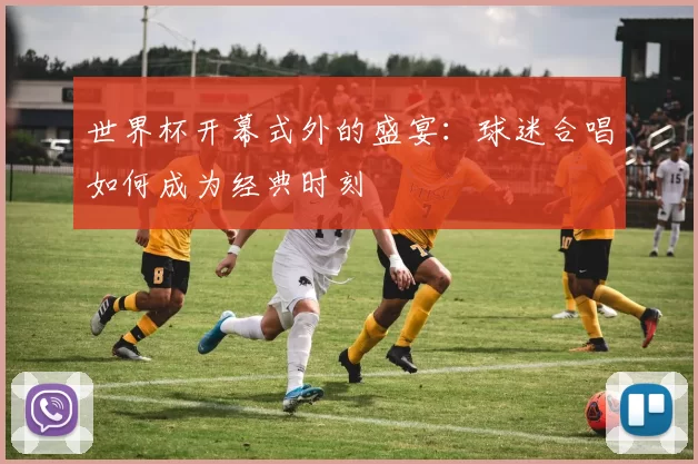 世界杯开幕式外的盛宴：球迷合唱如何成为经典时刻