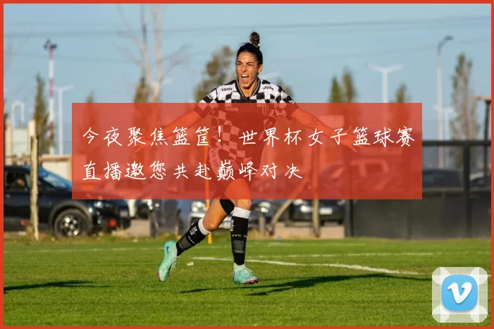 今夜聚焦篮筐!世界杯女子篮球赛直播邀您共赴巅峰对决