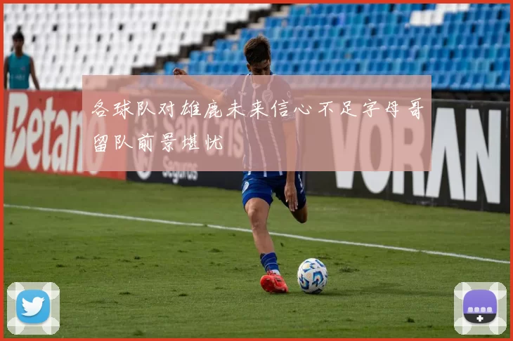 各球队对雄鹿未来信心不足字母哥留队前景堪忧