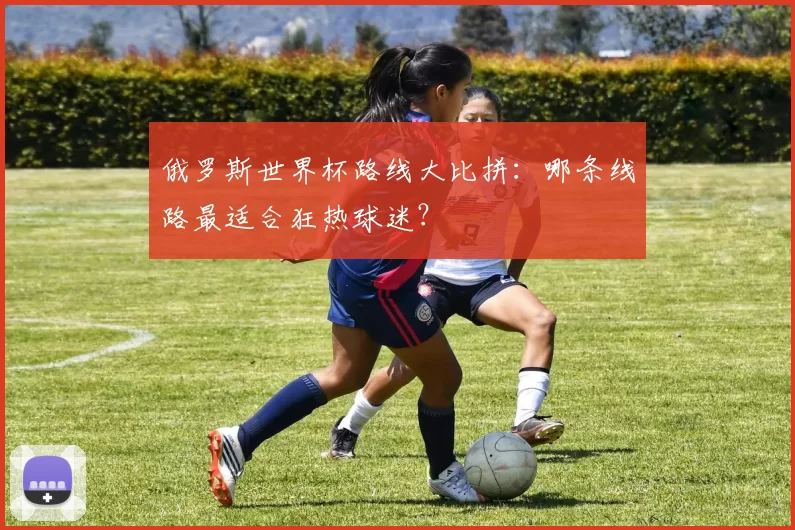俄罗斯世界杯路线大比拼:哪条线路最适合狂热球迷?