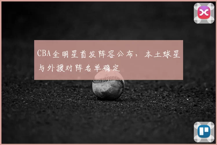 CBA全明星首发阵容公布,本土球星与外援对阵名单确定
