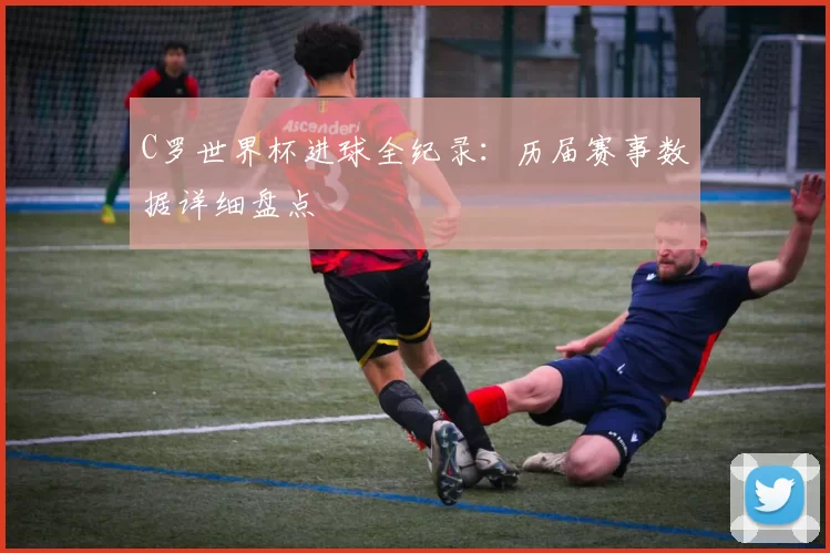 C罗世界杯进球全纪录:历届赛事数据详细盘点