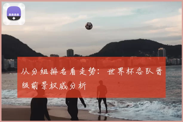 从分组排名看走势:世界杯各队晋级前景权威分析