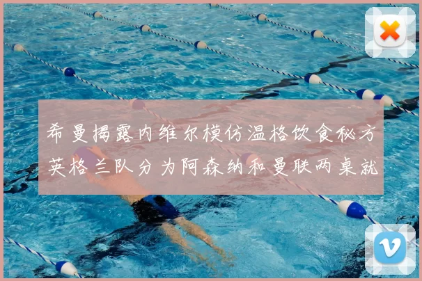 希曼揭露内维尔模仿温格饮食秘方英格兰队分为阿森纳和曼联两桌就餐