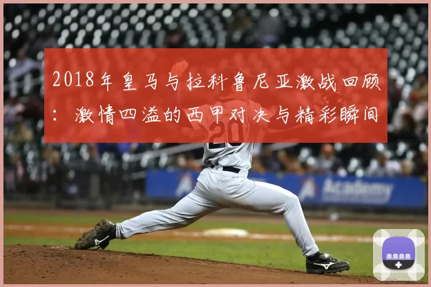 2018年皇马与拉科鲁尼亚激战回顾：激情四溢的西甲对决与精彩瞬间