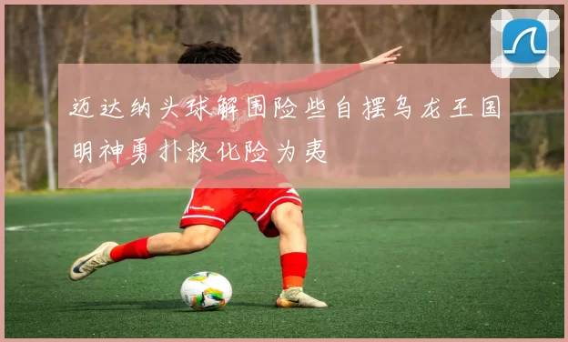 迈达纳头球解围险些自摆乌龙王国明神勇扑救化险为夷