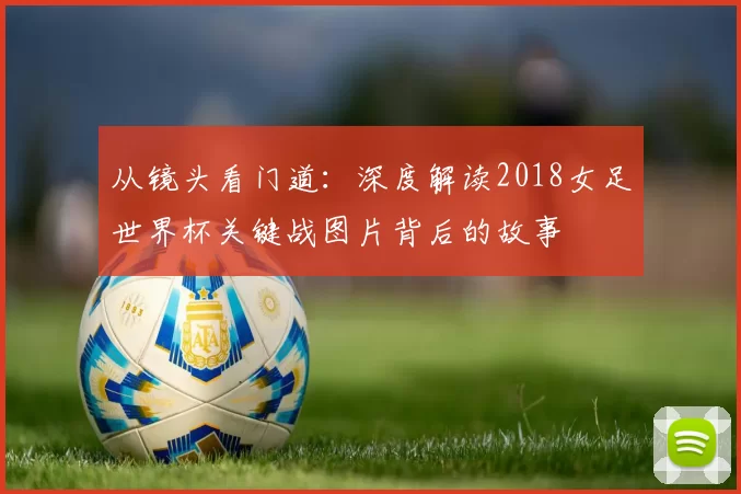 从镜头看门道:深度解读2018女足世界杯关键战图片背后的故事