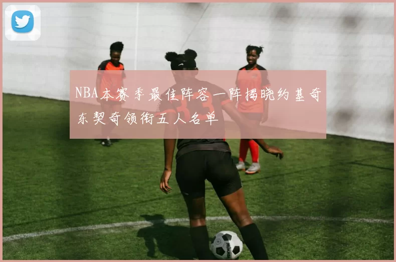 NBA本赛季最佳阵容一阵揭晓约基奇东契奇领衔五人名单