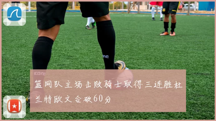 篮网队主场击败骑士取得三连胜杜兰特欧文合砍60分