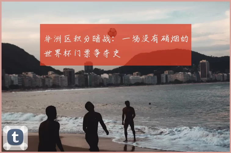 非洲区积分暗战:一场没有硝烟的世界杯门票争夺史