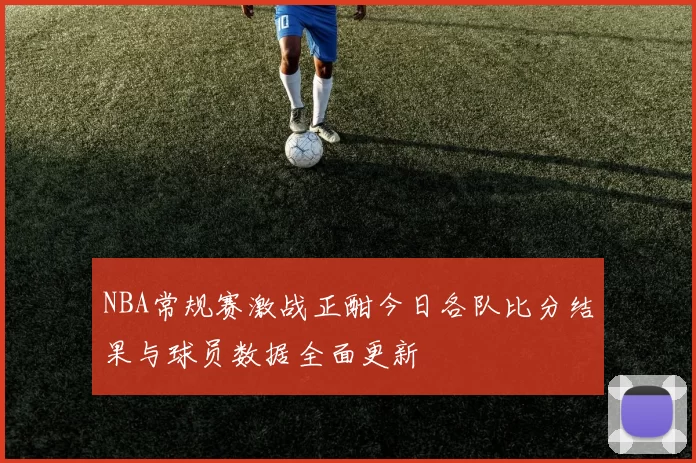 NBA常规赛激战正酣今日各队比分结果与球员数据全面更新