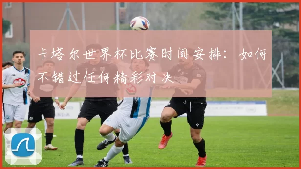 卡塔尔世界杯比赛时间安排：如何不错过任何精彩对决