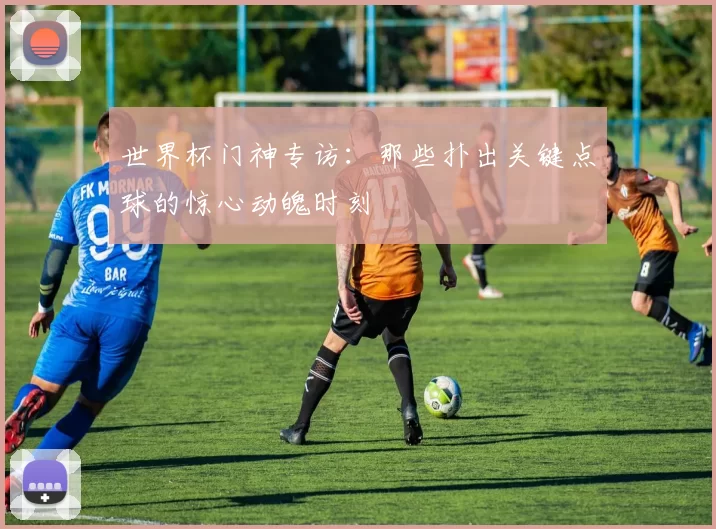 世界杯门神专访:那些扑出关键点球的惊心动魄时刻