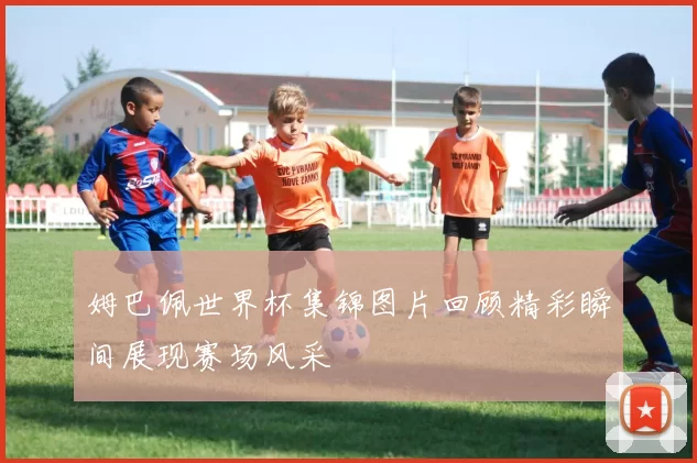 姆巴佩世界杯集锦图片回顾精彩瞬间展现赛场风采