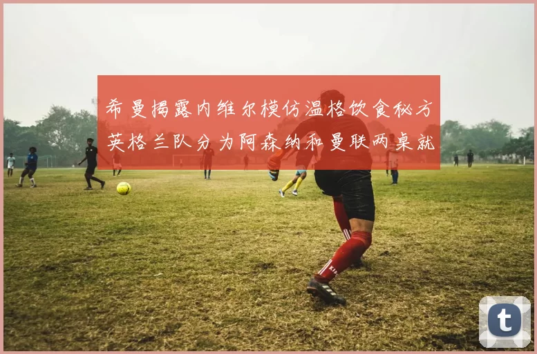希曼揭露内维尔模仿温格饮食秘方英格兰队分为阿森纳和曼联两桌就餐