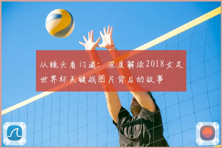从镜头看门道:深度解读2018女足世界杯关键战图片背后的故事