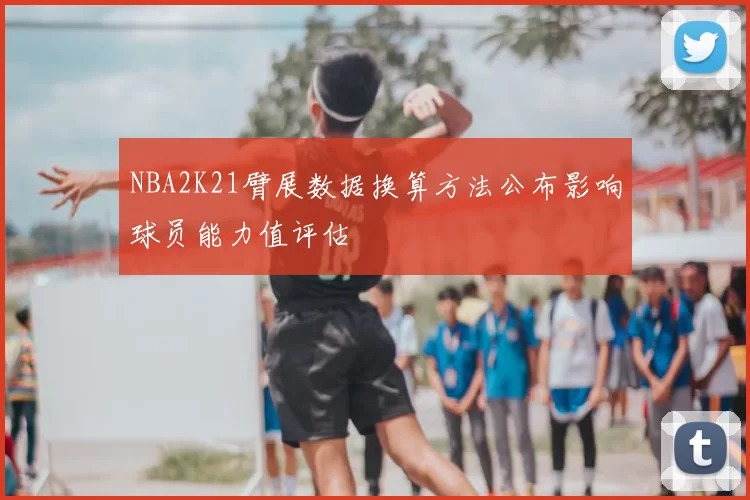 NBA2K21臂展数据换算方法公布影响球员能力值评估