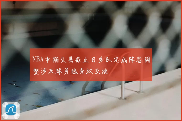NBA中期交易截止日多队完成阵容调整涉及球员选秀权交换