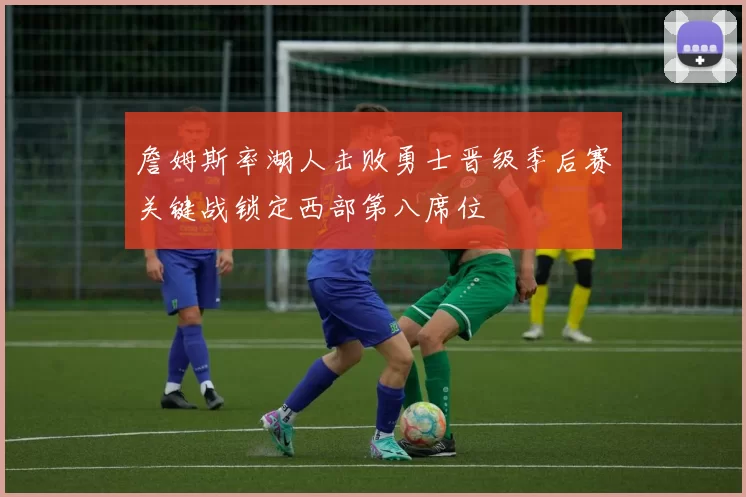 詹姆斯率湖人击败勇士晋级季后赛关键战锁定西部第八席位