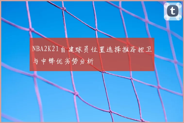 NBA2K21自建球员位置选择推荐控卫与中锋优劣势分析