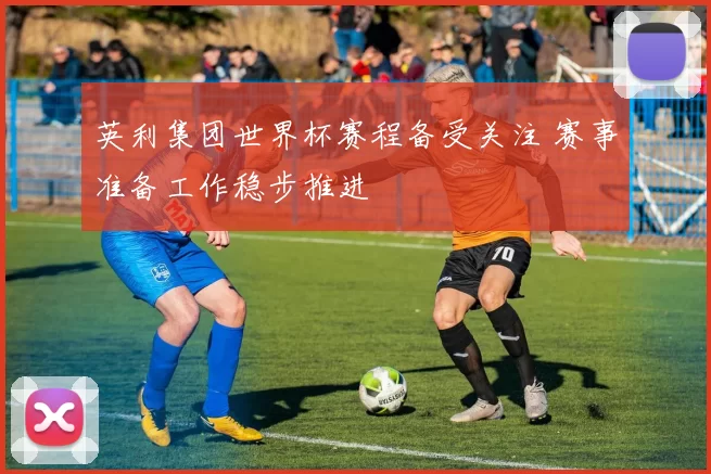 英利集团世界杯赛程备受关注 赛事准备工作稳步推进