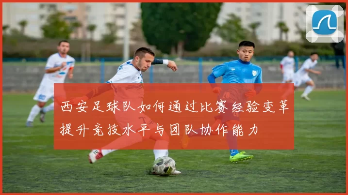 西安足球队如何通过比赛经验变革提升竞技水平与团队协作能力