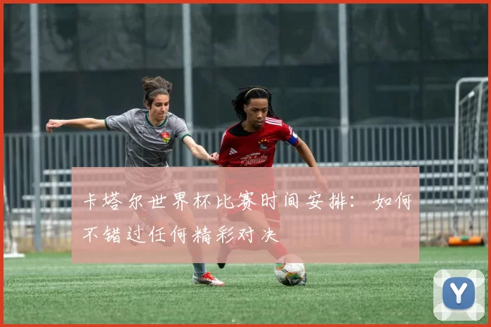 卡塔尔世界杯比赛时间安排：如何不错过任何精彩对决