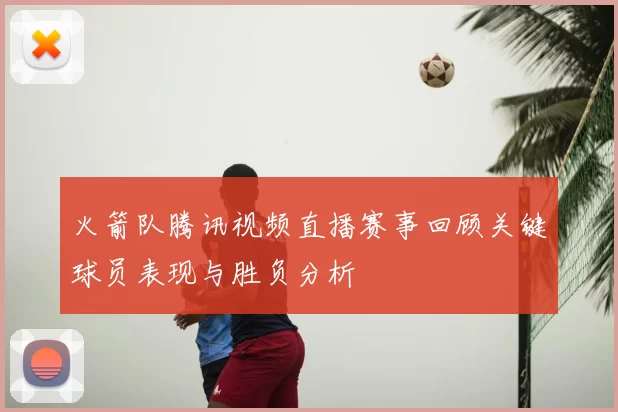火箭队腾讯视频直播赛事回顾关键球员表现与胜负分析
