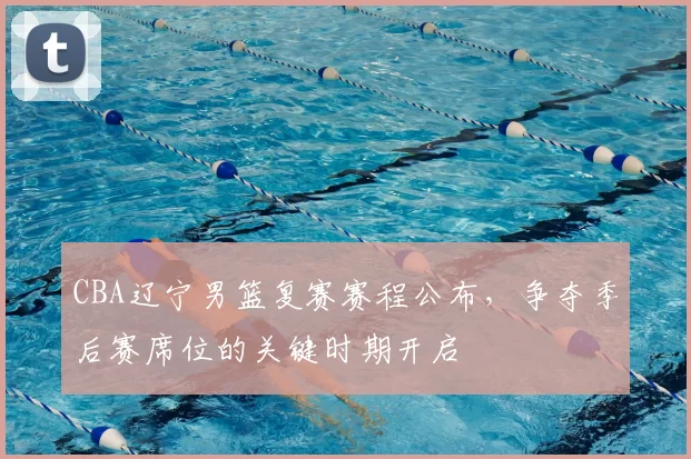 CBA辽宁男篮复赛赛程公布,争夺季后赛席位的关键时期开启