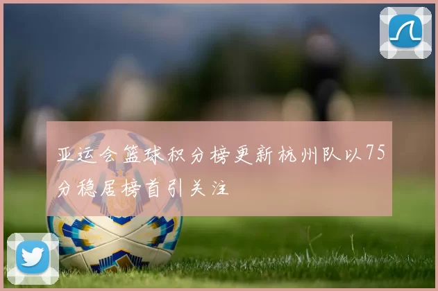 亚运会篮球积分榜更新杭州队以75分稳居榜首引关注