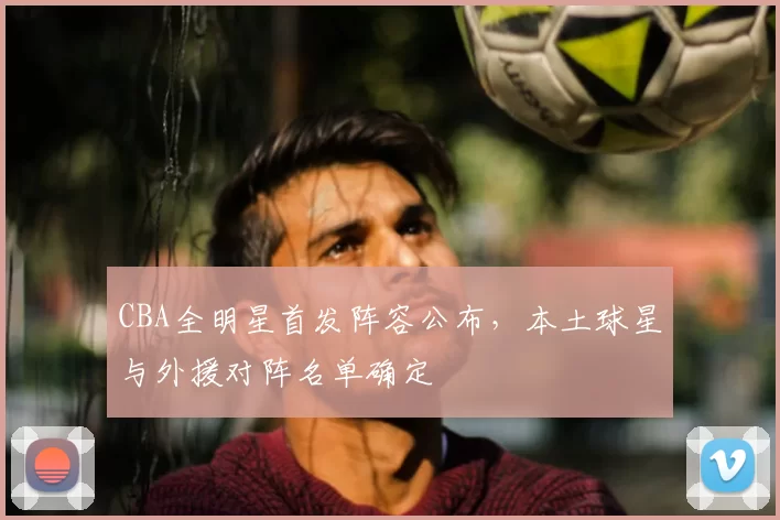 CBA全明星首发阵容公布，本土球星与外援对阵名单确定