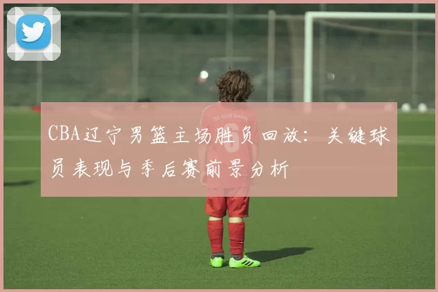 CBA辽宁男篮主场胜负回放：关键球员表现与季后赛前景分析