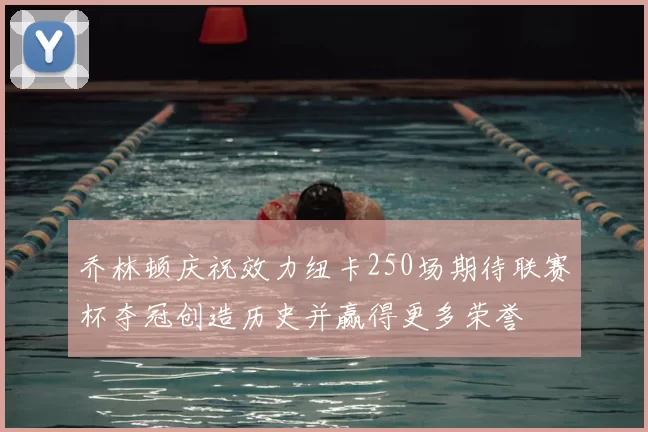 乔林顿庆祝效力纽卡250场期待联赛杯夺冠创造历史并赢得更多荣誉