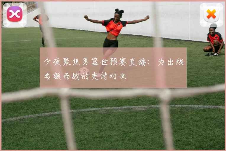 今夜聚焦男篮世预赛直播：为出线名额而战的史诗对决