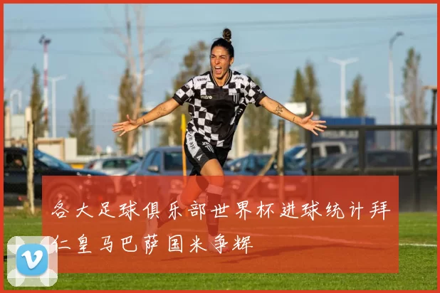各大足球俱乐部世界杯进球统计拜仁皇马巴萨国米争辉