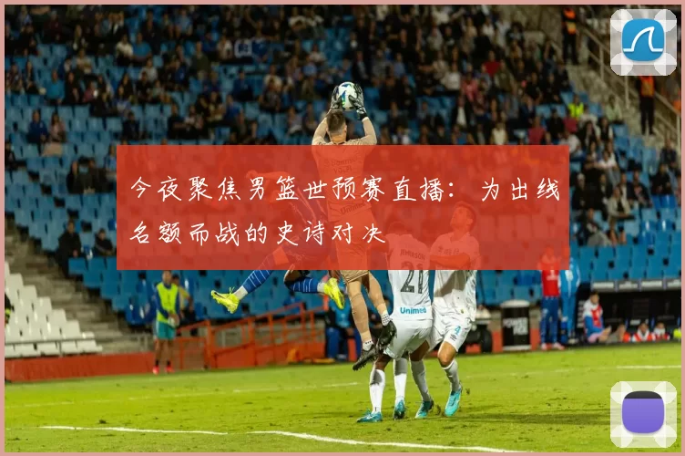 今夜聚焦男篮世预赛直播：为出线名额而战的史诗对决