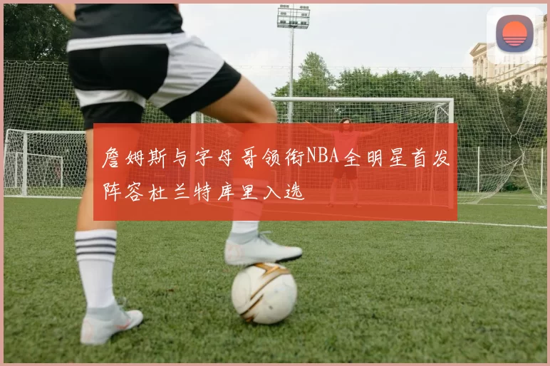 詹姆斯与字母哥领衔NBA全明星首发阵容杜兰特库里入选