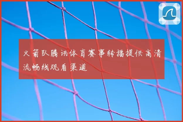 火箭队腾讯体育赛事转播提供高清流畅线观看渠道
